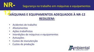 MÁQUINAS E EQUIPAMENTOS ADEQUADOS À NR-12
REDUZEM:
• Acidentes de trabalho
• Afastamentos
• Ações trabalhistas
• Interdições de máquinas e equipamentos
• Autuações
• Custos de manutenção
• Custos de produção
NR-
12
Segurança no trabalho em máquinas e equipamentos
 
