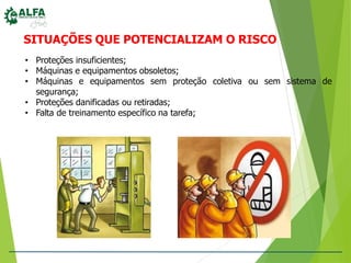 SITUAÇÕES QUE POTENCIALIZAM O RISCO
coletiva ou sem sistema de
• Proteções insuficientes;
• Máquinas e equipamentos obsoletos;
• Máquinas e equipamentos sem proteção
segurança;
• Proteções danificadas ou retiradas;
• Falta de treinamento específico na tarefa;
 
