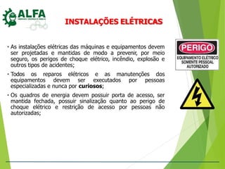 INSTALAÇÕES ELÉTRICAS
• As instalações elétricas das máquinas e equipamentos devem
ser projetadas e mantidas de modo a prevenir, por meio
seguro, os perigos de choque elétrico, incêndio, explosão e
outros tipos de acidentes;
• Todos os reparos elétricos e as manutenções dos
equipamentos devem ser executados por pessoas
especializadas e nunca por curiosos;
• Os quadros de energia devem possuir porta de acesso, ser
mantida fechada, possuir sinalização quanto ao perigo de
choque elétrico e restrição de acesso por pessoas não
autorizadas;
 