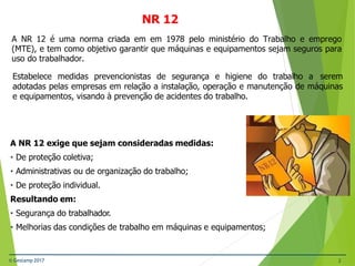 Estabelece medidas prevencionistas de segurança e higiene do trabalho a serem
adotadas pelas empresas em relação a instalação, operação e manutenção de máquinas
e equipamentos, visando à prevenção de acidentes do trabalho.
A NR 12 é uma norma criada em em 1978 pelo ministério do Trabalho e emprego
(MTE), e tem como objetivo garantir que máquinas e equipamentos sejam seguros para
uso do trabalhador.
A NR 12 exige que sejam consideradas medidas:
• De proteção coletiva;
• Administrativas ou de organização do trabalho;
• De proteção individual.
Resultando em:
• Segurança do trabalhador.
• Melhorias das condições de trabalho em máquinas e equipamentos;
© Gestamp 2017 2
NR 12
 