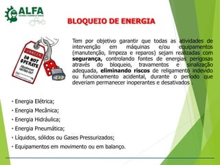 BLOQUEIO DE ENERGIA
Tem por objetivo garantir que todas as atividades de
intervenção em máquinas e/ou equipamentos
(manutenção, limpeza e reparos) sejam realizadas com
segurança, controlando fontes de energias perigosas
através do bloqueio, travamentos e sinalização
adequada, eliminando riscos de religamento indevido
ou funcionamento acidental, durante o período que
deveriam permanecer inoperantes e desativados .
• Energia Elétrica;
• Energia Mecânica;
• Energia Hidráulica;
• Energia Pneumática;
• Líquidos, sólidos ou Gases Pressurizados;
• Equipamentos em movimento ou em balanço.
 