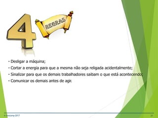• Desligar a máquina;
• Cortar a energia para que a mesma não seja religada acidentalmente;
• Sinalizar para que os demais trabalhadores saibam o que está acontecendo;
• Comunicar os demais antes de agir.
© Gestamp 2017 21
 