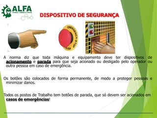 DISPOSITIVO DE SEGURANÇA
A norma diz que toda máquina e equipamento deve ter dispositivos de
acionamento e parada para que seja acionado ou desligado pelo operador ou
outra pessoa em caso de emergência.
Os botões são colocados de forma permanente, de modo a proteger pessoas e
minimizar danos.
Todos os postos de Trabalho tem botões de parada, que só devem ser acionados em
casos de emergências!
 
