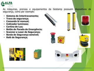 As máquinas, prensas e equipamentos da Gestamp possuem dispositivos de
segurança, como por exemplo:
• Sistema de Intertravamento;
• Trava de segurança;
• Comando bi manual;
• Indicador luminoso;
• Cortina de Luz;
• Botão de Parada de Emergência;
• Scanner a Laser de Segurança;
• Borda de Segurança sensível;
• Relé de Segurança;
 