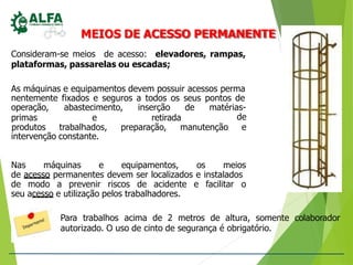 MEIOS DE ACESSO PERMANENTE
Consideram-se meios de acesso: elevadores, rampas,
plataformas, passarelas ou escadas;
As máquinas e equipamentos devem possuir acessos perma
nentemente fixados e seguros a todos os seus pontos de
operação, abastecimento, inserção de matérias-
primas e retirada de
produtos trabalhados, preparação, manutenção e
intervenção constante.
Nas máquinas e equipamentos, os meios
de acesso permanentes devem ser localizados e instalados
de modo a prevenir riscos de acidente e facilitar o
seu acesso e utilização pelos trabalhadores.
Para trabalhos acima de 2 metros de altura, somente colaborador
autorizado. O uso de cinto de segurança é obrigatório.
 