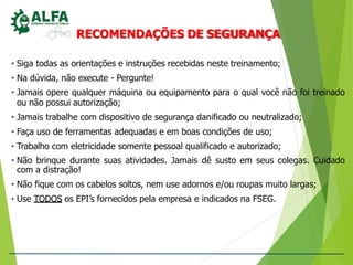 RECOMENDAÇÕES DE SEGURANÇA
• Siga todas as orientações e instruções recebidas neste treinamento;
• Na dúvida, não execute - Pergunte!
• Jamais opere qualquer máquina ou equipamento para o qual você não foi treinado
ou não possui autorização;
• Jamais trabalhe com dispositivo de segurança danificado ou neutralizado;
• Faça uso de ferramentas adequadas e em boas condições de uso;
• Trabalho com eletricidade somente pessoal qualificado e autorizado;
• Não brinque durante suas atividades. Jamais dê susto em seus colegas. Cuidado
com a distração!
• Não fique com os cabelos soltos, nem use adornos e/ou roupas muito largas;
• Use TODOS os EPI’s fornecidos pela empresa e indicados na FSEG.
 