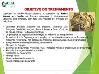 OBJETIVO DO TREINAMENTO
Capacitar os colaboradores Gestamp a operarem de forma
segura e correta as diversas máquinas e equipamentos
utilizados pela empresa, com foco nas medidas de proteção de
máquinas.
• Conceitos básicos: Acidente do Trabalho, Incidente, Ato
Inseguro, Condição Insegura, Risco X Perigo X Dano, Controle
de Perigo e Risco, Medidas de Controle;
• Os princípios de segurança na utilização da máquina ou equipamento;
• Procedimentos de Segurança na operação, na manutenção e na troca de ferramental em
máquinas-ferramenta, nas paradas de máquinas programadas e não programadas;
• Equipamentos de Proteção Individual e Coletiva;
• Bloqueio de Energia;
• Sistemas de Segurança: Proteções Fixas, Proteções Móveis e Dispositivos de Segurança;
• Risco de Prensagens de dedos e mãos;
• Sinalização de Segurança;
• Arranjo Físico;
• Meios de Acesso Permanente;
• Recomendações de Segurança
 