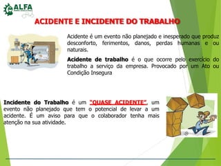 ACIDENTE E INCIDENTE DO TRABALHO
Acidente é um evento não planejado e inesperado que produz
desconforto, ferimentos, danos, perdas humanas e ou
naturais.
Acidente de trabalho é o que ocorre pelo exercício do
trabalho a serviço da empresa. Provocado por um Ato ou
Condição Insegura
Incidente do Trabalho é um “QUASE ACIDENTE”, um
evento não planejado que tem o potencial de levar a um
acidente. É um aviso para que o colaborador tenha mais
atenção na sua atividade.
 