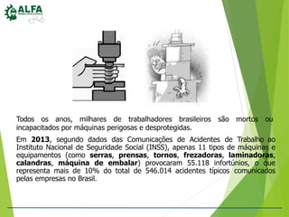 Todos os anos, milhares de trabalhadores brasileiros são mortos ou
incapacitados por máquinas perigosas e desprotegidas.
Em 2013, segundo dados das Comunicações de Acidentes de Trabalho ao
Instituto Nacional de Seguridade Social (INSS), apenas 11 tipos de máquinas e
equipamentos (como serras, prensas, tornos, frezadoras, laminadoras,
calandras, máquina de embalar) provocaram 55.118 infortúnios, o que
representa mais de 10% do total de 546.014 acidentes típicos comunicados
pelas empresas no Brasil.
 