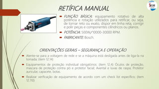 RETÍFICA MANUAL
 FUNÇÃO BÁSICA: equipamento rotativo de alta
potência e rotação utilizados para retificar, ou seja,
de tornar reto ou exato, dispor em linha reta, corrigir
e polir peças e componentes cilíndricos ou planos.
 POTÊNCIA: 500W/ 10000-30000 RPM.
 FABRICANTE: Bosch.
ORIENTAÇÕES GERAIS – SEGURANÇA E OPERAÇÃO
 Atente-se para a voltagem de rede e se a máquina está desligada antes de liga-la na
tomada; (item 12.14)
 Equipamentos de proteção individual obrigatórios: (item 12.4) Óculos de proteção,
mascara de proteção contra pó e protetor facial; Avental e luvas de raspa; Protetor
auricular, capacete, botas.
 Realizar verificação de equipamento de acordo com um check list específico; (item
12.110)
 