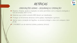 RETÍFICAS
ORIENTAÇÕES GERAIS – SEGURANÇA E OPERAÇÃO
 Reparos, limpeza, ajuste e inspeções só serão permitidos com a máquina desligada e
fora da tomada; (item 12.113)
 Materiais que contém amianto NÃO devem ser trabalhados;
 Proteger as ferramentas abrasivas contra golpes, trepidações e gordura;
 Atentar para a projeção de fagulhas, se possível proteger a área com anteparo; (item
12.48)
 É PROIBIDO uso de adornos (colares, pulseiras, brincos).
 