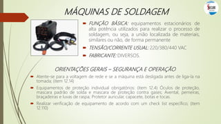 MÁQUINAS DE SOLDAGEM
 FUNÇÃO BÁSICA: equipamentos estacionários de
alta potência utilizados para realizar o processo de
soldagem, ou seja, a união localizada de materiais,
similares ou não, de forma permanente
 TENSÃO/CORRENTE USUAL: 220/380/440 VAC
 FABRICANTE: DIVERSOS.
ORIENTAÇÕES GERAIS – SEGURANÇA E OPERAÇÃO
 Atente-se para a voltagem de rede e se a máquina está desligada antes de liga-la na
tomada; (item 12.14)
 Equipamentos de proteção individual obrigatórios: (item 12.4) Óculos de proteção,
mascara padrão de solda e mascara de proteção contra gases; Avental, perneiras,
braçadeiras e luvas de raspa; Protetor auricular, capacete, botas e tocas.
 Realizar verificação de equipamento de acordo com um check list específico; (item
12.110)
 