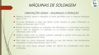 MÁQUINAS DE SOLDAGEM
ORIENTAÇÕES GERAIS – SEGURANÇA E OPERAÇÃO
 Reparos, limpeza, ajuste e inspeções só serão permitidos com a máquina desligada;
(item 12.113)
 Os locais destinados a solda não devem conter líquidos ou gases inflamáveis ou
sólidos combustíveis; (item 12.107)
 Instalar biombos metálicos ou proteções não inflamáveis ou combustíveis para evitar
que o calor, as fagulhas, os respingos ou as escórias possam atingir materiais
inflamáveis; (item 12.48)
 NUNCA soldar, cortar ou realizar qualquer operação a quente numa peça que não
tenha sido adequadamente limpa;
 Não soldar ou cortar recipientes fechados ou que não tenham sido devidamente
esvaziados e limpos internamente; (item 12.107)
 Locais tais como poços, tanques, sótãos, etc. devem ser considerados como áreas
confinadas;
 