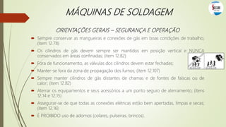 MÁQUINAS DE SOLDAGEM
ORIENTAÇÕES GERAIS – SEGURANÇA E OPERAÇÃO
 Sempre conservar as mangueiras e conexões de gás em boas condições de trabalho;
(item 12.78)
 Os cilindros de gás devem sempre ser mantidos em posição vertical e NUNCA
conservados em áreas confinadas; (item 12.82)
 Fora de funcionamento, as válvulas dos cilindros devem estar fechadas;
 Manter-se fora da zona de propagação dos fumos; (item 12.107)
 Sempre manter cilindros de gás distantes de chamas e de fontes de faíscas ou de
calor; (item 12.82)
 Aterrar os equipamentos e seus acessórios a um ponto seguro de aterramento; (itens
12.14 e 12.15)
 Assegurar-se de que todas as conexões elétricas estão bem apertadas, limpas e secas;
(item 12.16)
 É PROIBIDO uso de adornos (colares, pulseiras, brincos).
 