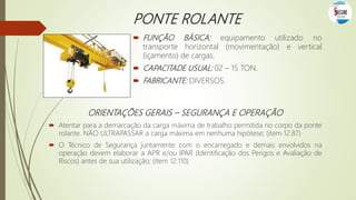 PONTE ROLANTE
 FUNÇÃO BÁSICA: equipamento utilizado no
transporte horizontal (movimentação) e vertical
(içamento) de cargas.
 CAPACITADE USUAL: 02 – 15 TON.
 FABRICANTE: DIVERSOS.
ORIENTAÇÕES GERAIS – SEGURANÇA E OPERAÇÃO
 Atentar para a demarcação da carga máxima de trabalho permitida no corpo da ponte
rolante. NÃO ULTRAPASSAR a carga máxima em nenhuma hipótese; (item 12.87)
 O Técnico de Segurança juntamente com o encarregado e demais envolvidos na
operação devem elaborar a APR e/ou IPAR (Identificação dos Perigos e Avaliação de
Riscos) antes de sua utilização; (item 12.110)
 