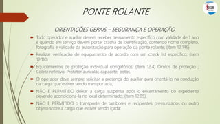 PONTE ROLANTE
ORIENTAÇÕES GERAIS – SEGURANÇA E OPERAÇÃO
 Todo operador e auxiliar devem receber treinamento específico com validade de 1 ano
e quando em serviço devem portar crachá de identificação, contendo nome completo,
fotografia e validade da autorização para operação da ponte rolante; (item 12.146)
 Realizar verificação de equipamento de acordo com um check list específico; (item
12.110)
 Equipamentos de proteção individual obrigatórios: (item 12.4) Óculos de proteção ;
Colete refletivo; Protetor auricular, capacete, botas.
 O operador deve sempre solicitar a presença do auxiliar para orientá-lo na condução
da carga que estiver sendo transportada;
 NÃO É PERMITIDO deixar a carga suspensa após o encerramento do expediente
devendo acondiciona-la no local determinado; (item 12.85)
 NÃO É PERMITIDO o transporte de tambores e recipientes pressurizados ou outro
objeto sobre a carga que estiver sendo içada;
 