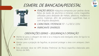 ESMERIL DE BANCADA/PEDESTAL
 FUNÇÃO BÁSICA: máquina composta por pedras duras
feitas de óxido de alumínio e minerais como magnetita
utilizadas para desbaste de metais, plásticos, madeira e
outros materiais afim de promover superfícies lisas e
com ângulos desejáveis.
 CAPACITADE / POTENCIA: 10”- 1 a 10CV/ 220V.
 FABRICANTE: DIVERSOS.
ORIENTAÇÕES GERAIS – SEGURANÇA E OPERAÇÃO
 Atente-se para a voltagem de rede e se a máquina está desligada antes de liga-la na
tomada; (item 12.14)
 Atentar para a projeção de fagulhas, se possível proteger a área com anteparo; (item
12.48)
 Esta atividade deve ter APR (Análise Preliminar de Risco) específica elaborada pelo
técnico de SMS;
 