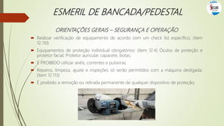 ESMERIL DE BANCADA/PEDESTAL
ORIENTAÇÕES GERAIS – SEGURANÇA E OPERAÇÃO
 Realizar verificação de equipamento de acordo com um check list específico; (item
12.110)
 Equipamentos de proteção individual obrigatórios: (item 12.4) Óculos de proteção e
protetor facial; Protetor auricular, capacete, botas;
 É PROIBIDO utilizar anéis, correntes e pulseiras;
 Reparos, limpeza, ajuste e inspeções só serão permitidos com a máquina desligada;
(item 12.113)
 É proibido a remoção ou retirada permanente de qualquer dispositivo de proteção;
 