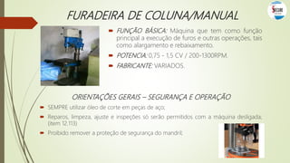 FURADEIRA DE COLUNA/MANUAL
 FUNÇÃO BÁSICA: Máquina que tem como função
principal a execução de furos e outras operações, tais
como alargamento e rebaixamento.
 POTENCIA: 0,75 - 1,5 CV / 200-1300RPM.
 FABRICANTE: VARIADOS.
ORIENTAÇÕES GERAIS – SEGURANÇA E OPERAÇÃO
 SEMPRE utilizar óleo de corte em peças de aço;
 Reparos, limpeza, ajuste e inspeções só serão permitidos com a máquina desligada;
(item 12.113)
 Proibido remover a proteção de segurança do mandril;
 
