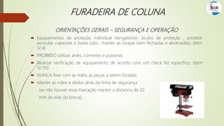 FURADEIRA DE COLUNA
ORIENTAÇÕES GERAIS – SEGURANÇA E OPERAÇÃO
 Equipamentos de proteção individual obrigatórios: óculos de proteção , protetor
auricular, capacete e botas (obs.: manter as roupas bem fechadas e abotoadas); (item
12.4)
 PROIBIDO utilizar, anéis, correntes e pulseiras;
 Realizar verificação de equipamento de acordo com um check list específico; (item
12.110)
 NUNCA fixar com as mãos as peças a serem furadas.
 Manter as mãos e dedos atrás da linha de segurança
(se não houver essa marcação manter a distancia de 20
mm do eixo da broca);
 