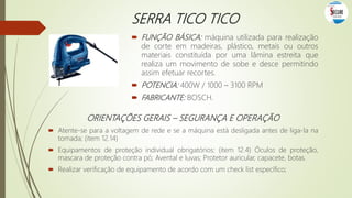 SERRA TICO TICO
 FUNÇÃO BÁSICA: máquina utilizada para realização
de corte em madeiras, plástico, metais ou outros
materiais constituída por uma lâmina estreita que
realiza um movimento de sobe e desce permitindo
assim efetuar recortes.
 POTENCIA: 400W / 1000 – 3100 RPM
 FABRICANTE: BOSCH.
ORIENTAÇÕES GERAIS – SEGURANÇA E OPERAÇÃO
 Atente-se para a voltagem de rede e se a máquina está desligada antes de liga-la na
tomada; (item 12.14)
 Equipamentos de proteção individual obrigatórios: (item 12.4) Óculos de proteção,
mascara de proteção contra pó; Avental e luvas; Protetor auricular, capacete, botas.
 Realizar verificação de equipamento de acordo com um check list específico;
 