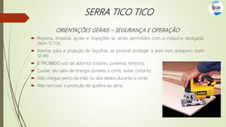 SERRA TICO TICO
ORIENTAÇÕES GERAIS – SEGURANÇA E OPERAÇÃO
 Reparos, limpeza, ajuste e inspeções só serão permitidos com a máquina desligada;
(item 12.113)
 Atentar para a projeção de fagulhas, se possível proteger a área com anteparo; (item
12.48)
 É PROIBIDO uso de adornos (colares, pulseiras, brincos);
 Cuidar do cabo de energia durante o corte, evitar corta-lo;
 Não chegue perto da mão ou dos dedos durante o corte;
 Não remover a proteção de quebra da serra.
 