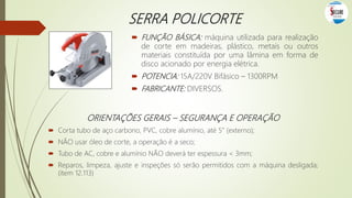 SERRA POLICORTE
 FUNÇÃO BÁSICA: máquina utilizada para realização
de corte em madeiras, plástico, metais ou outros
materiais constituída por uma lâmina em forma de
disco acionado por energia elétrica.
 POTENCIA: 15A/220V Bifásico – 1300RPM
 FABRICANTE: DIVERSOS.
ORIENTAÇÕES GERAIS – SEGURANÇA E OPERAÇÃO
 Corta tubo de aço carbono, PVC, cobre alumínio, até 5” (externo);
 NÃO usar óleo de corte, a operação é a seco;
 Tubo de AC, cobre e alumínio NÃO deverá ter espessura < 3mm;
 Reparos, limpeza, ajuste e inspeções só serão permitidos com a máquina desligada;
(item 12.113)
 