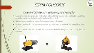 SERRA POLICORTE
ORIENTAÇÕES GERAIS – SEGURANÇA E OPERAÇÃO
 Equipamentos de proteção individual obrigatórios: óculos de proteção , protetor
auricular, capacete, botas e proteção facial; (item 12.4)
 Não remover ou alterar proteções das correias ou do disco;
 Realizar verificação de equipamento de acordo com um check list específico; (item
12.110)
 Quando a máquina não estiver em operação, deixá-la desligada com o plug fora da
tomada.
x
 