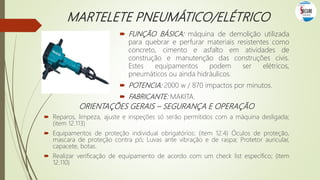 MARTELETE PNEUMÁTICO/ELÉTRICO
 FUNÇÃO BÁSICA: máquina de demolição utilizada
para quebrar e perfurar materiais resistentes como
concreto, cimento e asfalto em atividades de
construção e manutenção das construções civis.
Estes equipamentos podem ser elétricos,
pneumáticos ou ainda hidráulicos.
 POTENCIA: 2000 w / 870 impactos por minutos.
 FABRICANTE: MAKITA.
ORIENTAÇÕES GERAIS – SEGURANÇA E OPERAÇÃO
 Reparos, limpeza, ajuste e inspeções só serão permitidos com a máquina desligada;
(item 12.113)
 Equipamentos de proteção individual obrigatórios: (item 12.4) Óculos de proteção,
mascara de proteção contra pó; Luvas ante vibração e de raspa; Protetor auricular,
capacete, botas.
 Realizar verificação de equipamento de acordo com um check list específico; (item
12.110)
 