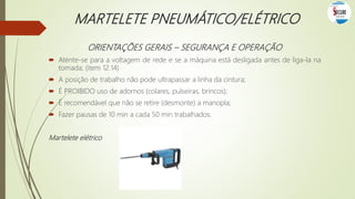 MARTELETE PNEUMÁTICO/ELÉTRICO
ORIENTAÇÕES GERAIS – SEGURANÇA E OPERAÇÃO
 Atente-se para a voltagem de rede e se a máquina está desligada antes de liga-la na
tomada; (item 12.14)
 A posição de trabalho não pode ultrapassar a linha da cintura;
 É PROIBIDO uso de adornos (colares, pulseiras, brincos);
 É recomendável que não se retire (desmonte) a manopla;
 Fazer pausas de 10 min a cada 50 min trabalhados.
Martelete elétrico
 