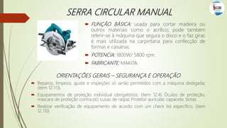 SERRA CIRCULAR MANUAL
 FUNÇÃO BÁSICA: usada para cortar madeira ou
outros materiais como o acrílico; pode também
referir-se à máquina que segura o disco e o faz girar,
é mais utilizada na carpintaria para confecção de
formas e caixarias.
 POTENCIA: 1800W/ 5800 rpm.
 FABRICANTE: MAKITA.
ORIENTAÇÕES GERAIS – SEGURANÇA E OPERAÇÃO
 Reparos, limpeza, ajuste e inspeções só serão permitidos com a máquina desligada;
(item 12.113)
 Equipamentos de proteção individual obrigatórios: (item 12.4) Óculos de proteção,
mascara de proteção contra pó; Luvas de raspa; Protetor auricular, capacete, botas.
 Realizar verificação de equipamento de acordo com um check list específico; (item
12.110)
 