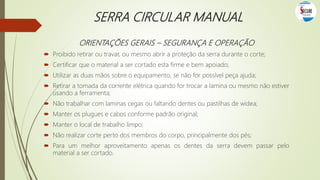 SERRA CIRCULAR MANUAL
ORIENTAÇÕES GERAIS – SEGURANÇA E OPERAÇÃO
 Proibido retirar ou travar, ou mesmo abrir a proteção da serra durante o corte;
 Certificar que o material a ser cortado esta firme e bem apoiado;
 Utilizar as duas mãos sobre o equipamento, se não for possível peça ajuda;
 Retirar a tomada da corrente elétrica quando for trocar a lamina ou mesmo não estiver
usando a ferramenta;
 Não trabalhar com laminas cegas ou faltando dentes ou pastilhas de widea;
 Manter os plugues e cabos conforme padrão original;
 Manter o local de trabalho limpo;
 Não realizar corte perto dos membros do corpo, principalmente dos pés;
 Para um melhor aproveitamento apenas os dentes da serra devem passar pelo
material a ser cortado.
 