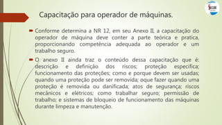  Conforme determina a NR 12, em seu Anexo II, a capacitação do
operador de máquina deve conter a parte teórica e pratica,
proporcionando competência adequada ao operador e um
trabalho seguro.
 O anexo II ainda traz o conteúdo dessa capacitação que é:
descrição e definição dos riscos; proteção especifica;
funcionamento das proteções; como e porque devem ser usadas;
quando uma proteção pode ser removida; oque fazer quando uma
proteção é removida ou danificada; atos de segurança; riscos
mecânicos e elétricos; como trabalhar seguro; permissão de
trabalho; e sistemas de bloqueio de funcionamento das máquinas
durante limpeza e manutenção.
Capacitação para operador de máquinas.
 