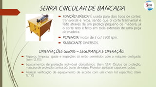 SERRA CIRCULAR DE BANCADA
 FUNÇÃO BÁSICA: É usada para dois tipos de cortes:
transversal e retos, sendo que o corte transversal é
feito através de um pedaço pequeno de madeira, já
o corte reto é feito em toda extensão de uma peça
de madeira.
 POTENCIA: motor de 3 cv/ 3500 rpm.
 FABRICANTE: DIVERSOS.
ORIENTAÇÕES GERAIS – SEGURANÇA E OPERAÇÃO
 Reparos, limpeza, ajuste e inspeções só serão permitidos com a máquina desligada;
(item 12.113)
 Equipamentos de proteção individual obrigatórios: (item 12.4) Óculos de proteção,
mascara de proteção contra pó; Luvas de raspa; Protetor auricular, capacete, botas;
 Realizar verificação de equipamento de acordo com um check list específico; (item
12.110)
 