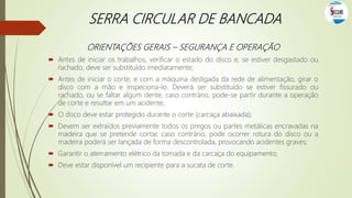 SERRA CIRCULAR DE BANCADA
ORIENTAÇÕES GERAIS – SEGURANÇA E OPERAÇÃO
 Antes de iniciar os trabalhos, verificar o estado do disco e, se estiver desgastado ou
rachado, deve ser substituído imediatamente;
 Antes de iniciar o corte, e com a máquina desligada da rede de alimentação, girar o
disco com a mão e inspeciona-lo. Deverá ser substituído se estiver fissurado ou
rachado, ou se faltar algum dente, caso contrário, pode-se partir durante a operação
de corte e resultar em um acidente;
 O disco deve estar protegido durante o corte (carcaça abaixada);
 Devem ser extraídos previamente todos os pregos ou partes metálicas encravadas na
madeira que se pretende cortar, caso contrário, pode ocorrer rotura do disco ou a
madeira poderá ser lançada de forma descontrolada, provocando acidentes graves;
 Garantir o aterramento elétrico da tomada e da carcaça do equipamento;
 Deve estar disponível um recipiente para a sucata de corte.
 
