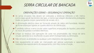 SERRA CIRCULAR DE BANCADA
ORIENTAÇÕES GERAIS – SEGURANÇA E OPERAÇÃO
 As serras circulares não devem ser colocadas a distâncias inferiores a três metros
(como regra geral) das bordos das lajes, a menos que estejam devidamente protegidas
(redes ou guarda-corpos, paramentos de remate, etc.);
 A alimentação eléctrica deve ser fornecida através de cabos anti-humidade, dotados
de fichas estanques ligadas ao quadro eléctrico de distribuição;
 É proibido colocar a serra circular sobre superfícies empoçadas de líquidos, para evitar
os riscos de quedas e contatos eléctricos;
 Limpar os resíduos das operações de corte nas proximidades das mesas de serra
circular, varrendo-os e recolhendo-os para serem transportados ou eliminados;
 Não remover as proteções ou qualquer outro dispositivo de segurança;
 Este equipamento só pode ser manuseado por pessoa autorizada e capacitada,
mediante lista exposta perto do equipamento, com foto nome e função.
 
