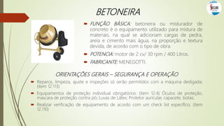 BETONEIRA
 FUNÇÃO BÁSICA: betoneira ou misturador de
concreto é o equipamento utilizado para mistura de
materiais, na qual se adicionam cargas de pedra,
areia e cimento mais água, na proporção e textura
devida, de acordo com o tipo de obra.
 POTENCIA: motor de 2 cv/ 30 rpm / 400 Litros.
 FABRICANTE: MENEGOTTI.
ORIENTAÇÕES GERAIS – SEGURANÇA E OPERAÇÃO
 Reparos, limpeza, ajuste e inspeções só serão permitidos com a máquina desligada;
(item 12.113)
 Equipamentos de proteção individual obrigatórios: (item 12.4) Óculos de proteção,
mascara de proteção contra pó; Luvas de Látex; Protetor auricular, capacete, botas;
 Realizar verificação de equipamento de acordo com um check list específico; (item
12.110)
 
