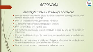 BETONEIRA
ORIENTAÇÕES GERAIS – SEGURANÇA E OPERAÇÃO
 Deve-se verificar o estado dos cabos, alavanca e acessórios com regularidade, bem
como os dispositivos de segurança;
 Deve ser colocada em uma superfície lisa e horizontal;
 As partes móveis devem estar protegidas por carcaças;
 Deve ter tomada de terra ligada à rede;
 Sob nenhuma circunstância, se pode introduzir o braço ou uma pá no tambor em
movimento;
 Deve ser imobilizada, através do mecanismo correspondente, após a conclusão dos
trabalhos;
 Não deve ser posicionada a distâncias inferiores a três metros da borda de uma
escavação, para evitar riscos de queda a nível diferente;
 Deve ser operada apenas por pessoa capacitada e autorizada;
 