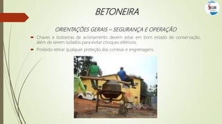BETONEIRA
ORIENTAÇÕES GERAIS – SEGURANÇA E OPERAÇÃO
 Chaves e botoeiras de acionamento devem estar em bom estado de conservação,
além de serem isolados para evitar choques elétricos;
 Proibido retirar qualquer proteção das correias e engrenagens.
 