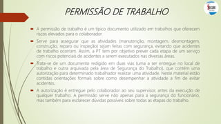 PERMISSÃO DE TRABALHO
 A permissão de trabalho é um típico documento utilizado em trabalhos que oferecem
riscos elevados para o colaborador
 Serve para assegurar que as atividades (manutenção, montagem, desmontagem,
construção, reparo ou inspeção) sejam feitas com segurança, evitando que acidentes
de trabalho ocorram. Assim, a PT tem por objetivo prever cada etapa de um serviço
com riscos potenciais de acidentes a serem executados nas diversas áreas.
 Trata-se de um documento redigido em duas vias (uma a ser entregue no local de
trabalho e outra arquivada pela área de Segurança do Trabalho), que contém uma
autorização para determinado trabalhador realizar uma atividade. Neste material estão
contidas orientações formais sobre como desempenhar a atividade a fim de evitar
acidentes.
 A autorização é entregue pelo colaborador ao seu supervisor, antes da execução de
qualquer trabalho. A permissão serve não apenas para a segurança do funcionário,
mas também para esclarecer dúvidas possíveis sobre todas as etapas do trabalho.
 