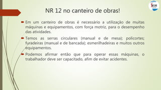  Em um canteiro de obras é necessário a utilização de muitas
máquinas e equipamentos, com força motriz, para o desempenho
das atividades.
 Temos as serras circulares (manual e de mesa); policortes;
furadeiras (manual e de bancada); esmerilhadeiras e muitos outros
equipamentos.
 Podemos afirmar então que para operar essas máquinas, o
trabalhador deve ser capacitado, afim de evitar acidentes.
NR 12 no canteiro de obras!
 