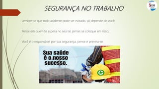 SEGURANÇA NO TRABALHO
Lembre-se que todo acidente pode ser evitado, só depende de você;
Pense em quem te espera no seu lar, jamais se coloque em risco;
Você é o responsável por sua segurança, pense e previna-se.
 
