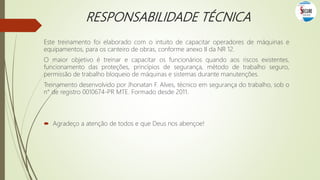 RESPONSABILIDADE TÉCNICA
Este treinamento foi elaborado com o intuito de capacitar operadores de máquinas e
equipamentos, para os canteiro de obras, conforme anexo II da NR 12.
O maior objetivo é treinar e capacitar os funcionários quando aos riscos existentes,
funcionamento das proteções, princípios de segurança, método de trabalho seguro,
permissão de trabalho bloqueio de máquinas e sistemas durante manutenções.
Treinamento desenvolvido por Jhonatan F. Alves, técnico em segurança do trabalho, sob o
n° de registro 0010674-PR MTE. Formado desde 2011.
 Agradeço a atenção de todos e que Deus nos abençoe!
 