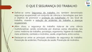  Define-se como Segurança do trabalho (ou também denominado
segurança ocupacional) um conjunto de ciências e tecnologias que tem
o objetivo de promover a proteção do trabalhador no seu local de
trabalho, visando a redução de acidentes do trabalho e doenças
ocupacionais.
 Além disso, a segurança do trabalho trata-se de uma ciência
multidisciplinar, sendo constituída por diversas outras disciplinas, tais
como: medicina do trabalho, psicologia, ergonomia, higiene do trabalho,
meio ambiente, combate a incêndios, saúde, engenharia, entre outras.
 Destacam-se entre as principais atividades da segurança do trabalho:
Prevenção de acidentes; Promoção da saúde; Prevenção de incêndios.
O QUE É SEGURANÇA DO TRABALHO
 