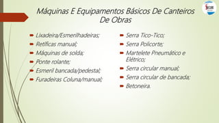  Serra Tico-Tico;
 Serra Policorte;
 Martelete Pneumático e
Elétrico;
 Serra circular manual;
 Serra circular de bancada;
 Betoneira.
Máquinas E Equipamentos Básicos De Canteiros
De Obras
 Lixadeira/Esmerilhadeiras;
 Retíficas manual;
 Máquinas de solda;
 Ponte rolante;
 Esmeril bancada/pedestal;
 Furadeiras Coluna/manual;
 