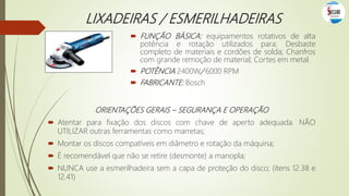 LIXADEIRAS / ESMERILHADEIRAS
 FUNÇÃO BÁSICA: equipamentos rotativos de alta
potência e rotação utilizados para: Desbaste
completo de materiais e cordões de solda; Chanfros
com grande remoção de material; Cortes em metal.
 POTÊNCIA 2400W/ 6000 RPM
 FABRICANTE: Bosch
ORIENTAÇÕES GERAIS – SEGURANÇA E OPERAÇÃO
 Atentar para fixação dos discos com chave de aperto adequada. NÃO
UTILIZAR outras ferramentas como marretas;
 Montar os discos compatíveis em diâmetro e rotação da máquina;
 É recomendável que não se retire (desmonte) a manopla;
 NUNCA use a esmerilhadeira sem a capa de proteção do disco; (itens 12.38 e
12.41)
 