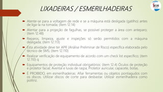LIXADEIRAS / ESMERILHADEIRAS
 Atente-se para a voltagem de rede e se a máquina está desligada (gatilho) antes
de liga-la na tomada; (item 12.14)
 Atentar para a projeção de fagulhas, se possível proteger a área com anteparo;
(item 12.48)
 Reparos, limpeza, ajuste e inspeções só serão permitidos com a máquina
desligada; (item 12.113)
 Esta atividade deve ter APR (Análise Preliminar de Risco) específica elaborada pelo
técnico de SMS; (item 12.110)
 Realizar verificação de equipamento de acordo com um check list específico; (item
12.110) q
 Equipamentos de proteção individual obrigatórios: (item 12.4) Óculos de proteção
e protetor facial; Avental e luvas de raspa; Protetor auricular, capacete, botas.
 É PROIBIDO, em esmerilhadeiras: Afiar ferramentas ou objetos pontiagudos com
os discos. Utilizar discos de corte para desbastar. Utilizar esmerilhadeira como
politriz.
 