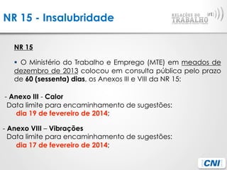 NR 15 - Insalubridade
NR 15
§  O Ministério do Trabalho e Emprego (MTE) em meados de
dezembro de 2013 colocou em consulta pública pelo prazo
de 60 (sessenta) dias, os Anexos III e VIII da NR 15:
- Anexo III - Calor 
  Data limite para encaminhamento de sugestões:
dia 19 de fevereiro de 2014;
- Anexo VIII – Vibrações 
  Data limite para encaminhamento de sugestões:
dia 17 de fevereiro de 2014;
 