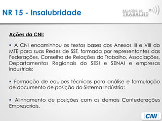 NR 15 - Insalubridade
Ações da CNI:
§  A CNI encaminhou os textos bases dos Anexos III e VIII do
MTE para suas Redes de SST, formada por representantes das
Federações, Conselho de Relações do Trabalho, Associações,
Departamentos Regionais do SESI e SENAI e empresas
industriais;
§  Formação de equipes técnicas para análise e formulação
de documento de posição do Sistema Indústria;
§  Alinhamento de posições com as demais Confederações
Empresariais.
 