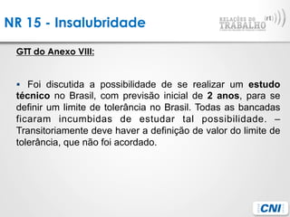NR 15 - Insalubridade
GTT do Anexo VIII:
§  Foi discutida a possibilidade de se realizar um estudo
técnico no Brasil, com previsão inicial de 2 anos, para se
definir um limite de tolerância no Brasil. Todas as bancadas
ficaram incumbidas de estudar tal possibilidade. –
Transitoriamente deve haver a definição de valor do limite de
tolerância, que não foi acordado.
 